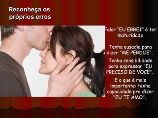 Falar “EU ERREI” é ter maturidade   Tenha ousadia para dizer "ME PERDOE".  Tenha sensibilidade para expressar "EU PRECISO DE VOCÊ".  E o que é mais importante: tenha capacidade pra dizer "EU TE AMO".  Reconheça os  próprios erros 