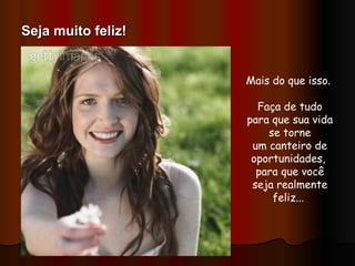 Mais do que isso.  Faça de tudo para que sua vida se torne um canteiro de oportunidades,  para que você seja realmente feliz...  Seja muito feliz! 