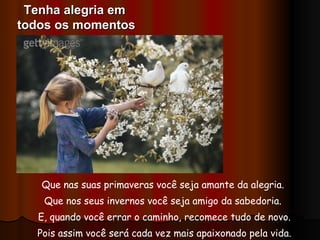 Que nas suas primaveras você seja amante da alegria.  Que nos seus invernos você seja amigo da sabedoria.  E, quando você errar o caminho, recomece tudo de novo. Pois assim você será cada vez mais apaixonado pela vida. Tenha alegria em  todos os momentos 