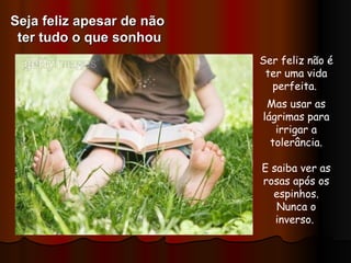 Ser feliz não é ter uma vida perfeita.  Mas usar as lágrimas para irrigar a tolerância. E saiba ver as rosas após os espinhos. Nunca o inverso.  Seja feliz apesar de não  ter tudo o que sonhou 