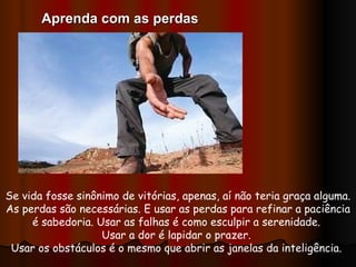 Se vida fosse sinônimo de vitórias, apenas, aí não teria graça alguma. As perdas são necessárias. E usar as perdas para refinar a paciência é sabedoria. Usar as falhas é como esculpir a serenidade.  Usar a dor é lapidar o prazer.  Usar os obstáculos é o mesmo que abrir as janelas da inteligência.  Aprenda com as perdas 