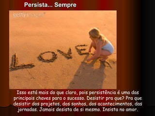 Isso está mais do que claro, pois persistência é uma das principais chaves para o sucesso. Desistir pra que? Pra que desistir dos projetos, dos sonhos, dos acontecimentos, das jornadas. Jamais desista de si mesmo. Insista no amor. Persista... Sempre 