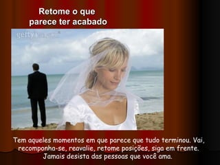 Tem aqueles momentos em que parece que tudo terminou. Vai, recomponha-se, reavalie, retome posições, siga em frente. Jamais desista das pessoas que você ama.  Retome o que  parece ter acabado 