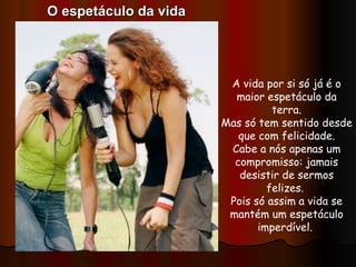 A vida por si só já é o maior espetáculo da terra. Mas só tem sentido desde que com felicidade. Cabe a nós apenas um compromisso: jamais desistir de sermos felizes.  Pois só assim a vida se mantém um espetáculo imperdível.  O espetáculo da vida 