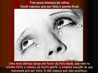 Uma nova defesa surge em favor da felicidade, que tem no mínimo feito a cabeça de muita gente: a simples menção de que nascemos pra ser feliz. E não impeça que isso aconteça. Tire essa tristeza do olhar. Você nasceu pra ser feliz e ponto final. 