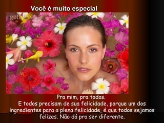 Pra mim, pra todos.  E todos precisam de sua felicidade, porque um dos ingredientes para a plena felicidade, é que todos sejamos felizes. Não dá pra ser diferente. Você é muito especial 