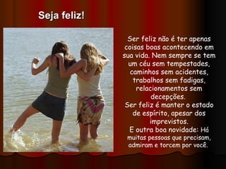 Ser feliz não é ter apenas coisas boas acontecendo em sua vida. Nem sempre se tem um céu sem tempestades, caminhos sem acidentes, trabalhos sem fadigas, relacionamentos sem decepções.  Ser feliz é manter o estado de espírito, apesar dos imprevistos. E outra boa novidade:  Há muitas pessoas que precisam, admiram e torcem por você.  Seja feliz! 