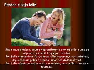 Sabe aquela mágoa, aquele ressentimento com relação a uma ou algumas pessoas? Esqueça... Perdoa. Ser feliz é encontrar força no perdão, esperança nas batalhas, segurança no palco do medo, amor nos desencontros. Ser feliz não é apenas valorizar o sorriso, mas refletir sobre a tristeza.  Perdoe e seja feliz 