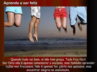 Quando tudo vai bem, aí não tem graça. Tudo fica fácil. Ser feliz não é apenas comemorar o sucesso, mas também aprender lições nos fracassos. Não é apenas ter júbilo nos aplausos, mas encontrar alegria no anonimato.  Aprenda a ser feliz 