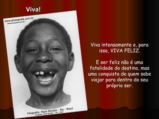Viva intensamente e, para isso, VIVA FELIZ. E ser feliz não é uma fatalidade do destino, mas uma conquista de quem sabe viajar para dentro do seu próprio ser. Viva! 