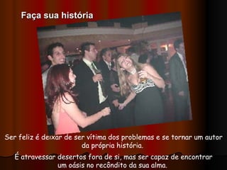 Ser feliz é deixar de ser vítima dos problemas e se tornar um autor da própria história.  É atravessar desertos fora de si, mas ser capaz de encontrar um oásis no recôndito da sua alma.  Faça sua história 