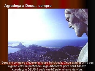 Deus é o primeiro a querer a nossa felicidade. Onde está escrito que alguma vez Ele pretendeu algo diferente para seus filhos?  Agradeça a DEUS à cada manhã pelo milagre da vida.  Agradeça a Deus... sempre 