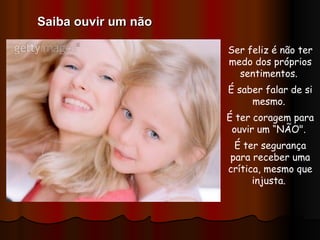 Ser feliz é não ter medo dos próprios sentimentos.  É saber falar de si mesmo.  É ter coragem para ouvir um “NÃO".  É ter segurança para receber uma crítica, mesmo que injusta.  Saiba ouvir um não 