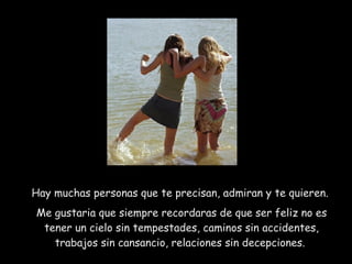 Hay muchas personas que te precisan, admiran y te quieren.  Me gustaria que siempre recordaras de que ser feliz no es tener un cielo sin tempestades, caminos sin accidentes, trabajos sin cansancio, relaciones sin decepciones.  