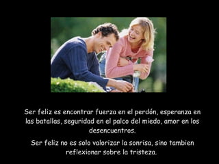 Ser feliz es encontrar fuerza en el perdón, esperanza en las batallas, seguridad en el palco del miedo, amor en los desencuentros. Ser feliz no es solo valorizar la sonrisa, sino tambien reflexionar sobre la tristeza.  