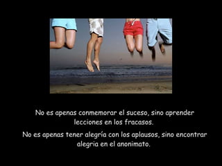 No es apenas conmemorar el suceso, sino aprender lecciones en los fracasos.  No es apenas tener alegría con los aplausos, sino encontrar alegria en el anonimato.  