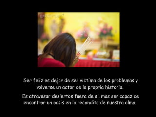 Ser feliz es dejar de ser victima de los problemas y volverse un actor de la propria historia.  Es atravesar desiertos fuera de si, mas ser capaz de encontrar un oasis en lo recondito de nuestra alma.  