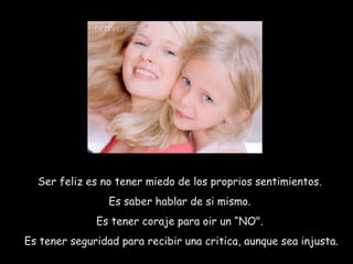 Ser feliz es no tener miedo de los proprios sentimientos.  Es saber hablar de si mismo.  Es tener coraje para oir un “NO".  Es tener seguridad para recibir una critica, aunque sea injusta.  