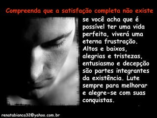 Compreenda que a satisfação completa não existe se você acha que é possível ter uma vida perfeita, viverá uma eterna frustração. Altos e baixos, alegrias e tristezas, entusiasmo e decepção são partes integrantes da existência. Lute sempre para melhorar e alegre-se com suas conquistas. [email_address] 