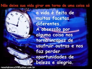 Não deixe sua vida girar em torno de uma coisa só a vida é feita de muitas facetas diferentes.  A obsessão por alguma coisa nos torna incapaz de usufruir outras e nos faz perder oportunidades de beleza e alegria. [email_address] 