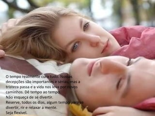 O tempo realmente cura tudo. Nossas
decepções são importantes e sérias, mas a
tristeza passa e a vida nos leva por novos
caminhos. Dê tempo ao tempo.
Não esqueça de se divertir.
Reserve, todos os dias, algum tempo para se
divertir, rir e relaxar a mente.
Seja flexível.
 
