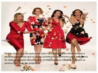 Muitas vezes, quando queremos estar na companhia de nossos amigos e
parentes, queremos que as coisas aconteçam exatamente como desejamos.
Se todas as pessoas lidassem com as relações dessa maneira, ninguém se
sentiria feliz. Seja seu próprio fã.
 