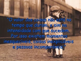 “ O valor das coisas não está no tempo que duram, e sim na intensidade com que sucedem.  Por isso existem momentos inesquecíveis, coisas inexplicáveis  e pessoas incomparáveis." 