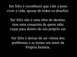 Ser feliz é reconhecer que vale a pena viver a vida, apesar de todos os desafios. Ser feliz não é uma obra do destino, mas uma conquista de quem sabe viajar para dentro do seu próprio ser. Ser feliz é deixar de ser vítima dos problemas e se tornar um autor da Própria história. 