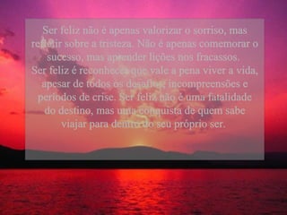Ser feliz não é apenas valorizar o sorriso, mas refletir sobre a tristeza. Não é apenas comemorar o sucesso, mas aprender lições nos fracassos.  Ser feliz é reconhecer que vale a pena viver a vida, apesar de todos os desafios, incompreensões e períodos de crise. Ser feliz não é uma fatalidade do destino, mas uma conquista de quem sabe viajar para dentro do seu próprio ser.  