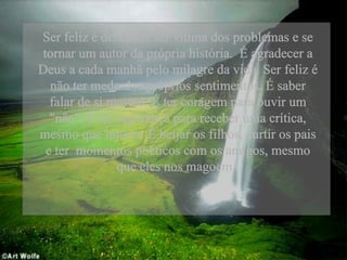 Ser feliz é deixar de ser vítima dos problemas e se tornar um autor da própria história.  É agradecer a Deus a cada manhã pelo milagre da vida. Ser feliz é não ter medo dos próprios sentimentos. É saber falar de si mesmo. É ter coragem para ouvir um "não". É ter segurança para receber uma crítica, mesmo que injusta. É beijar os filhos, curtir os pais e ter  momentos poéticos com os amigos, mesmo que eles nos magoem.  