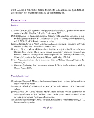 19
quen. Gracias al feminismo, hemos descubierto la parcialidad de la cultura an-
drocéntrica y nos encaminamos hacia su transformación.
Para saber más
Lecturas
Amorós, Celia, La gran diferencia y sus pequeñas consecuencias... para las luchas de las
mujeres, Madrid, Cátedra, Colección Feminismos, 2005.
De Miguel, Ana, «El legado de Simone de Beauvoir en la genealogía feminista: la fuer-
za de los proyectos frente a “La fuerza de las cosas”», Investigaciones Feministas,
vol. 0, 2009, 121-136. Puede consultarse online.
García Dauder, Silvia, y Pérez Sedeño, Eulalia, Las «mentiras» científicas sobre las
mujeres, Madrid, Los Libros de la Catarata, 2017.
González García, Marta, «Epistemología feminista y práctica científica», en Norma
Blázquez Graf y Javier Flores (eds.), Ciencia, tecnología y género en Iberoamérica,
México, Centro de Investigaciones Interdisciplinarias en Ciencias y Humanidades,
Universidad Nacional Autónoma de México, 2005, págs. 575-596.
Puleo, Alicia, Ecofeminismo para otro mundo posible, Madrid, Cátedra, Colección Fe-
minismos, 2011.
— Claves ecofeministas. Para rebeldes que aman a la Tierra y a los animales, Madrid,
Plaza y Valdés, 2019.
Material audiovisual
Cenicientas 3.0, Ana de Miguel, «Sexismo, androcentrismo y el lugar de las mujeres».
Puede consultarse online.
Mary Beard’s Shock of the Nude (2020), BBC, TV serie documental. Puede consultarse
online.
Queridas viejas (2017), obra en la que María Gimeno hace una revisión y corrección de
la Historia del Arte de Ernst Gombrich, libro de cabecera en las enseñanzas artísticas
de varias generaciones. Puede consultarse online.
Test de Bechdel (explicado por Anita Sarkeesian, fundadora de Feminist Frecuency, 2014).
Puede consultarse online.
 
