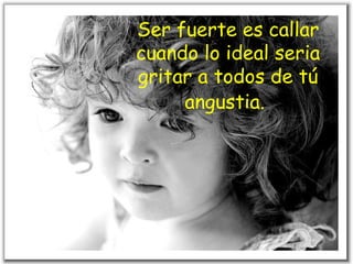 Ser fuerte es callar cuando lo ideal seria gritar a todos de tú angustia.   