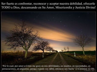 Ser fuerte es confrontar, reconocer y aceptar nuestra debilidad, ofrecerle TODO a Dios, descansando en Su Amor, Misericordia y Justicia Divina! ‘ Por lo cual, por amor a Cristo me gozo en mis debilidades, en insultos, en necesidades, en persecuciones, en angustias; porque cuando soy débil, entonces soy fuerte’ (2 Corintios 12:10). 