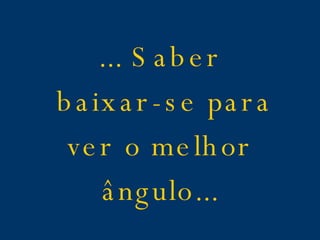 ... Saber baixar-se para ver o melhor ângulo...
