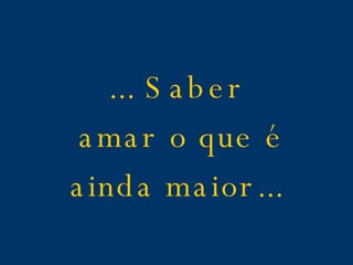 ... Saber amar o que é ainda maior...