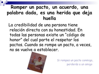 Romper un pacto, un acuerdo, una palabra dada, es una herida que deja huella La credibilidad de una persona tiene relación directa con su honestidad. En todas las personas existe un “código de honor” del cual parte el respetar los pactos. Cuando se rompe un pacto, a veces, no se vuelve a establecer. Si rompes un pacto conmigo, perderás a un amigo  