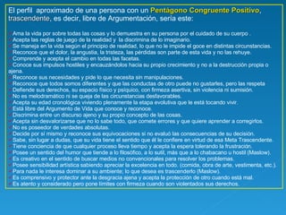 El perfil  aproximado de una persona con un  Pentágono Congruente Positivo ,  trascendente , es decir, libre de Argumentación, sería este: Ama la vida por sobre todas las cosas y lo demuestra en su persona por el cuidado de su cuerpo . Acepta las reglas de juego de la realidad y  la discrimina de lo imaginario. Se maneja en la vida según el principio de realidad, lo que no le impide el goce en distintas circunstancias.  Reconoce que el dolor, la angustia, la tristeza, las pérdidas son parte de esta vida y no las rehuye.  Comprende y acepta el cambio en todas las facetas. Conoce sus impulsos hostiles y encauzándolos hacia su propio crecimiento y no a la destrucción propia o ajena. Reconoce sus necesidades y pide lo que necesita sin manipulaciones.  Reconoce que todos somos diferentes y que las conductas de otro puede no gustarles, pero las respeta Defiende sus derechos, su espacio físico y psíquico, con firmeza asertiva, sin violencia ni sumisión. No es melodramático ni se queja de las circunstancias desfavorables.  Acepta su edad cronológica viviendo plenamente la etapa evolutiva que le está tocando vivir. Está libre del Argumento de Vida que conoce y reconoce. Discrimina entre un discurso ajeno y su propio concepto de las cosas.  Acepta sin desvalorizarse que no lo sabe todo, que comete errores y que quiere aprender a corregirlos.  No es poseedor de verdades absolutas. Decide por sí mismo y reconoce sus equivocaciones si no evaluó las consecuencias de su decisión. Sabe, sin lugar a dudas, que su vida tiene el sentido que él le confiere en virtud de esa Meta Trascendente.  Tiene conciencia de que cualquier proceso lleva tiempo y acepta la espera tolerando la frustración. Posee un sentido del humor que tiende a lo filosófico, a lo sutil, más que a lo chabacano u hostil (Maslow).  Es creativo en el sentido de buscar medios no convencionales para resolver los problemas. Posee sensibilidad artística sabiendo apreciar la excelencia en todo. (comida, obra de arte, vestimenta, etc.). Para nada le interesa dominar a su ambiente; lo que desea es trascenderlo (Maslow). Es comprensivo y protector ante la desgracia ajena y acepta la protección de otro cuando está mal. Es atento y considerado pero pone límites con firmeza cuando son violentados sus derechos.  