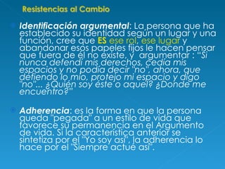 Identificación argumental : La persona que ha establecido su identidad según un lugar y una función, cree que  ES  ese rol ,  ese lugar  y abandonar esos papeles fijos le hacen pensar que fuera de él no existe, y  argumentar : “ Si nunca defendí mis derechos, cedía mis espacios y no podía decir "no", ahora, que defiendo lo mío, protejo mi espacio y digo "no"... ¿Quién soy éste o aquel? ¿Donde me encuentro?” Adherencia : es la forma en que la persona queda "pegada" a un estilo de vida que favorece su permanencia en el Argumento de vida. Si la característica anterior se sintetiza por el "Yo soy así", la adherencia lo hace por el "Siempre actué así". 