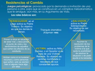Juegos psicológicos :  provocado por la demanda o invitación de una persona a otra, para que se constituya en un cómplice melodramático que le arraigue, aún más, en su Argumento de Vida. Los roles básicos son : PERSEGUIDOR : en el juego activa su Padre Tiránico. Su objetivo es que los demás le teman. SALVADOR :  activa su Padre Sobreprotector. Su objetivo es ser necesitado. VICTIMA :  activa su Niño Sumiso, o el Opositor si se trata de una Víctima Rebelde. Su objetivo es sentirse mortificada o rescatada de sus constantes apuros. Triangulo dramático (Kapman  1968) Actúan como si no tuvieran recursos y como personas que sufren, solo se sienten bien si alguien hace algo por ellas Ponen a otros en situación de estar mal, y descuentan el punto de vista y los sentimientos de aquellos que sufren los efectos de su conducta Asumen la resolución de los problemas de la victima a la que quita la posibilidad de resolver la situación o de pedir ayuda si la necesita 