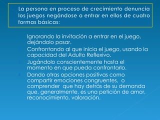 Ignorando la invitación a entrar en el juego, dejándolo pasar. Confrontando al que inicia el juego, usando la capacidad del Adulto Reflexivo. Jugándolo conscientemente hasta el momento en que pueda confrontarlo. Dando otras opciones positivas como compartir emociones congruentes,  o comprender  que hay detrás de su demanda que, generalmente, es una petición de amor, reconocimiento, valoración. 