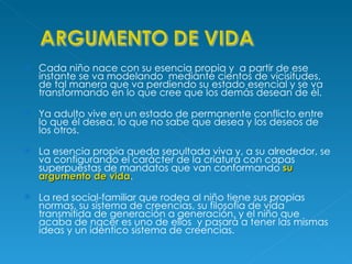 Cada niño nace con su esencia propia y  a partir de ese instante se va modelando  mediante cientos de vicisitudes, de tal manera que va perdiendo su estado esencial y se va transformando en lo que cree que los demás desean de él. Ya adulto vive en un estado de permanente conflicto entre lo que él desea, lo que no sabe que desea y los deseos de los otros. La esencia propia queda sepultada viva y, a su alrededor, se va configurando el carácter de la criatura con capas superpuestas de mandatos que van conformando  su argumento de vida . La red social-familiar que rodea al niño tiene sus propias normas, su sistema de creencias, su filosofía de vida transmitida de generación a generación, y el niño que acaba de nacer es uno de ellos  y pasará a tener las mismas ideas y un idéntico sistema de creencias. 