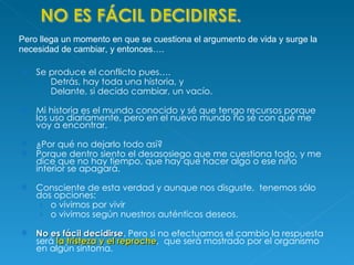 Se produce el conflicto pues….  Detrás, hay toda una historia, y Delante, si decido cambiar, un vacío.  Mi historia es el mundo conocido y sé que tengo recursos porque los uso diariamente, pero en el nuevo mundo no sé con qué me voy a encontrar.  ¿Por qué no dejarlo todo así? Porque dentro siento el desasosiego que me cuestiona todo, y me dice que no hay tiempo, que hay que hacer algo o ese niño interior se apagará. Consciente de esta verdad y aunque nos disguste,  tenemos sólo dos opciones:  o vivimos por vivir  o vivimos según nuestros auténticos deseos.  No es fácil decidirse . Pero si no efectuamos el cambio la respuesta será  la tristeza y el reproche ,  que será mostrado por el organismo en algún síntoma. Pero llega un momento en que se cuestiona el argumento de vida y surge la necesidad de cambiar, y entonces…. 