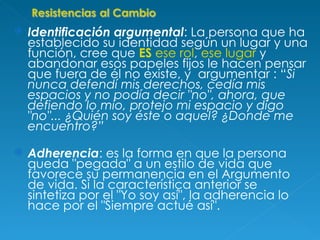 Identificación argumental : La persona que ha establecido su identidad según un lugar y una función, cree que  ES  ese rol ,  ese lugar  y abandonar esos papeles fijos le hacen pensar que fuera de él no existe, y  argumentar : “ Si nunca defendí mis derechos, cedía mis espacios y no podía decir "no", ahora, que defiendo lo mío, protejo mi espacio y digo "no"... ¿Quién soy éste o aquel? ¿Donde me encuentro?” Adherencia : es la forma en que la persona queda "pegada" a un estilo de vida que favorece su permanencia en el Argumento de vida. Si la característica anterior se sintetiza por el "Yo soy así", la adherencia lo hace por el "Siempre actué así". 