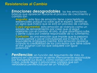 Emociones desagradables :  las tres emociones básicas que aparecen durante el proceso de crecimiento y cambio son  Angustia :  este tipo de emoción tiene características existenciales porque no sabe qué le espera. Sentirla es un signo que indica que se está en proceso de cambio. Culpa argumental :  esta emoción se vivencia como un estado de remordimiento por creer que al seguir adelante con el cambio, el otro, al que abandona sufre, y siente culpa por creerse responsable de su sufrimiento.  Confusión :  es una emoción que impide que la persona pueda pensar y sacar conclusiones por sí misma. Es el equivalente al bloqueo mental. Esta emoción aparece cuando la credibilidad de los conceptos que tiene sobre el vivir, pugnan con los que adquiere con igual potencial. Penitencias : en función del Argumento de Vida, la persona en crecimiento se siente intensamente responsable por transgredir sus leyes y, como consecuencia siente culpa, puede llegar a provocarse castigos que son verdaderas penitencias por ser un "infractor".  Resistencias al Cambio 