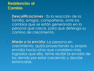 Descalificaciones  : Es la reacción de la familia, amigos, compañeros, ante los cambios que se están generando en la persona que crece, para que detenga su camino de crecimiento. Miedo a la envidia : La persona en crecimiento, quizá proyectando su propia envidia hacia otros que considera más logrados que ella, teme recibir la envidia de los demás por estar creciendo y decide estancarse.   