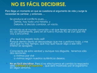 Se produce el conflicto pues….  Detrás, hay toda una historia, y Delante, si decido cambiar, un vacío.  Mi historia es el mundo conocido y sé que tengo recursos porque los uso diariamente, pero en el nuevo mundo no sé con qué me voy a encontrar.  ¿Por qué no dejarlo todo así? Porque dentro siento el desasosiego que me cuestiona todo, y me dice que no hay tiempo, que hay que hacer algo o ese niño interior se apagará. Consciente de esta verdad y aunque nos disguste,  tenemos sólo dos opciones:  o vivimos por vivir  o vivimos según nuestros auténticos deseos.  No es fácil decidirse . Pero si no efectuamos el cambio la respuesta será  la tristeza y el reproche ,  que será mostrado por el organismo en algún síntoma. Pero llega un momento en que se cuestiona el argumento de vida y surge la necesidad de cambiar, y entonces…. 