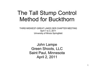 The Tall Stump Control Method for Buckthorn John Lampe Green Shoots, LLC Saint Paul, Minnesota April 2, 2011 THIRD MIDWEST-GREAT LAKES SER CHAPTER MEETING April 1 to 3, 2011 University of Illinois Springfield 