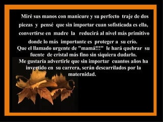 Miré sus manos con manicure y su perfecto  traje de dos piezas  y  pensé  que sin importar cuan sofisticada es ella,  convertirse en  madre  la  reducirá al nivel más primitivo donde lo más  importante es  proteger a  su crío.   Que el llamado urgente de "mamá!!!"  le hará quebrar  su  fuente  de cristal más fino sin siquiera dudarlo.  Me gustaría advertirle que sin importar  cuantos años ha  invertido en  su carrera, serán descarrilados por la  maternidad.  