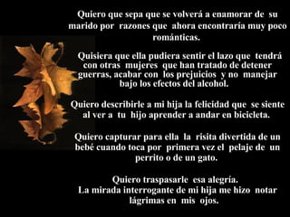 Quiero que sepa que se volverá a enamorar de  su marido por  razones que  ahora encontraría muy poco románticas.    Quisiera que ella pudiera sentir el lazo que  tendrá con otras  mujeres  que han tratado de detener guerras, acabar con  los prejuicios  y no  manejar bajo los efectos del alcohol.  Quiero describirle a mi hija la felicidad que  se siente al ver a  tu  hijo aprender a andar en bicicleta.  Quiero capturar para ella  la  risita divertida de un bebé cuando toca por  primera vez el  pelaje de  un perrito o de un gato.  Quiero traspasarle  esa alegría.  La mirada interrogante de mi hija me hizo  notar lágrimas en  mis  ojos.  