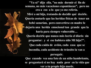 "Ya sé" dijo  ella, "no más  dormir el  fin de semana, no más vacaciones espontáneas",  pero no era a  eso  a lo  que yo me refería.  Miré a mi hija, tratando de decidir qué  decirle. Quería contarle que las heridas físicas de  tener un bebé sanarían,  pero convertirse en madre le dejaría una  herida  emocional tan  grande  que la haría para siempre vulnerable…   Quería decirle que nunca más leería el diario  sin preguntar:  y  si  ese hubiera sido MI hijo?".  Que cada caída de  avión, cada  casa  que se incendia, cada accidente de tránsito la van a  perseguir.  Que  cuando  vea una foto de un niño hambriento, se  preguntará si no hay  nada  peor  en la vida que ver a tu propio hijo morir. 